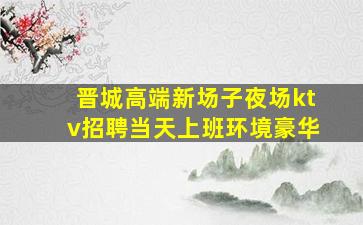 晋城高端新场子夜场ktv招聘当天上班环境豪华
